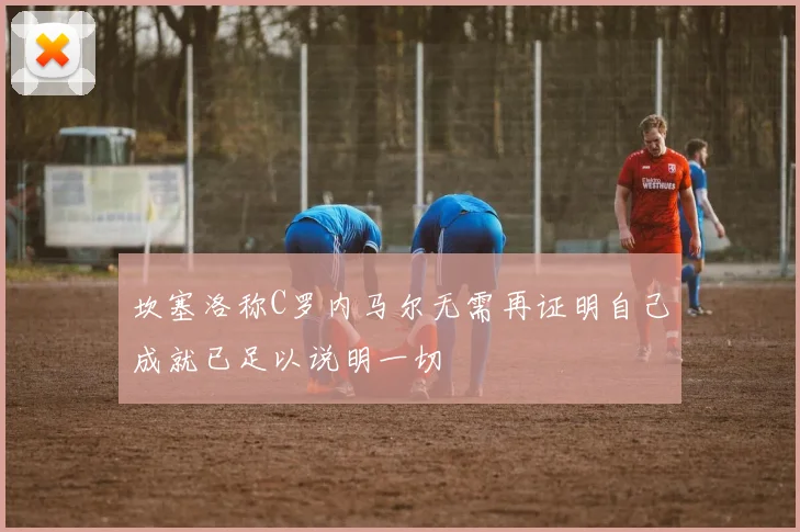坎塞洛称C罗内马尔无需再证明自己成就已足以说明一切