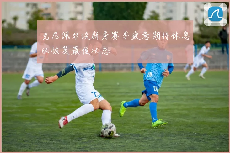 克尼佩尔谈新秀赛季疲惫期待休息以恢复最佳状态