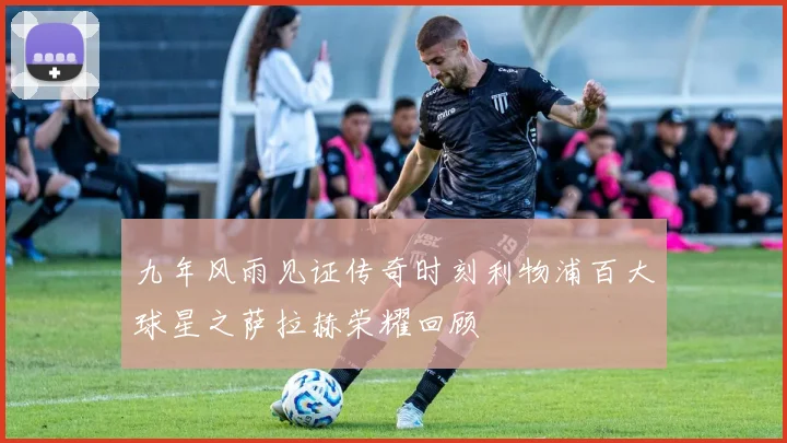 九年风雨见证传奇时刻利物浦百大球星之萨拉赫荣耀回顾