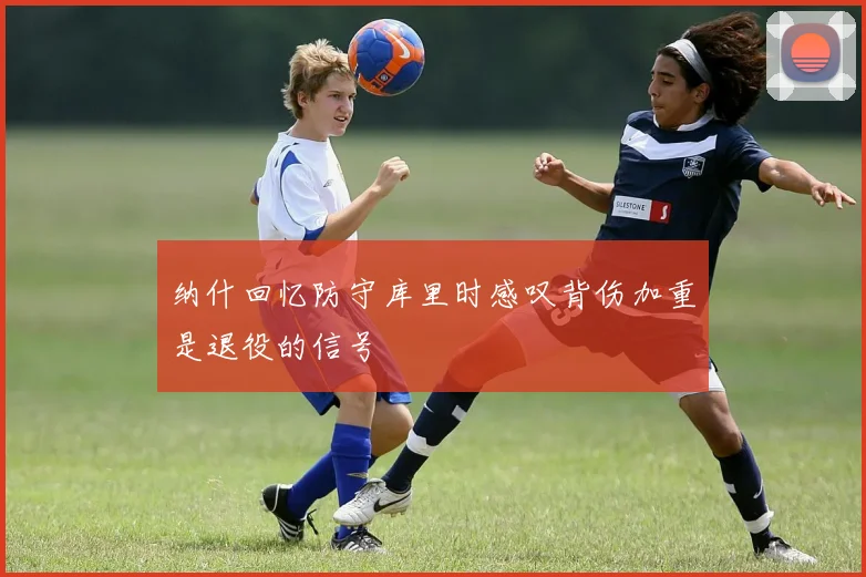 纳什回忆防守库里时感叹背伤加重是退役的信号