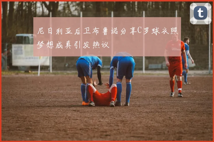 尼日利亚后卫布鲁诺分享C罗球衣照梦想成真引发热议