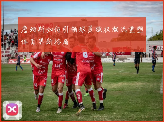 詹姆斯如何引领球员赋权潮流重塑体育界新格局