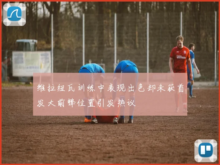 维拉纽瓦训练中表现出色却未获首发大前锋位置引发热议