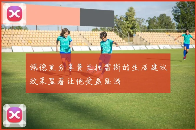 佩德里分享费兰托雷斯的生活建议效果显著让他受益匪浅