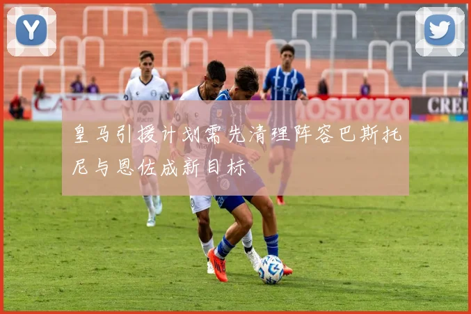 皇马引援计划需先清理阵容巴斯托尼与恩佐成新目标