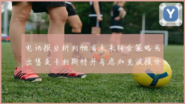 电讯报分析利物浦未来转会策略或出售麦卡利斯特并考虑加克波报价
