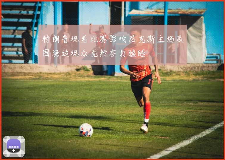特朗普观看比赛影响尼克斯主场氛围场边观众竟然在打瞌睡