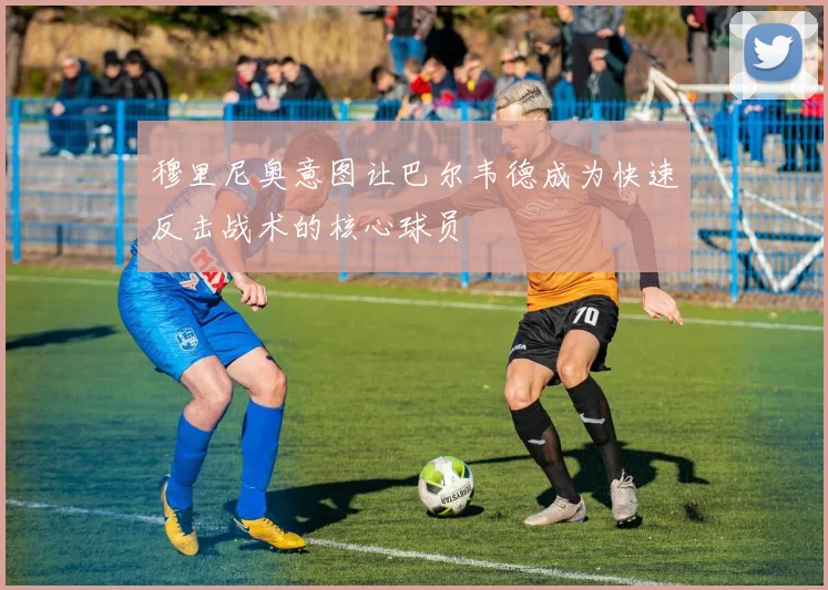 穆里尼奥意图让巴尔韦德成为快速反击战术的核心球员