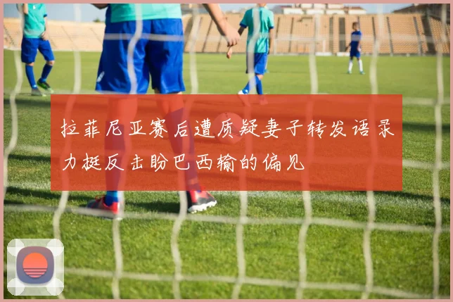 拉菲尼亚赛后遭质疑妻子转发语录力挺反击盼巴西输的偏见