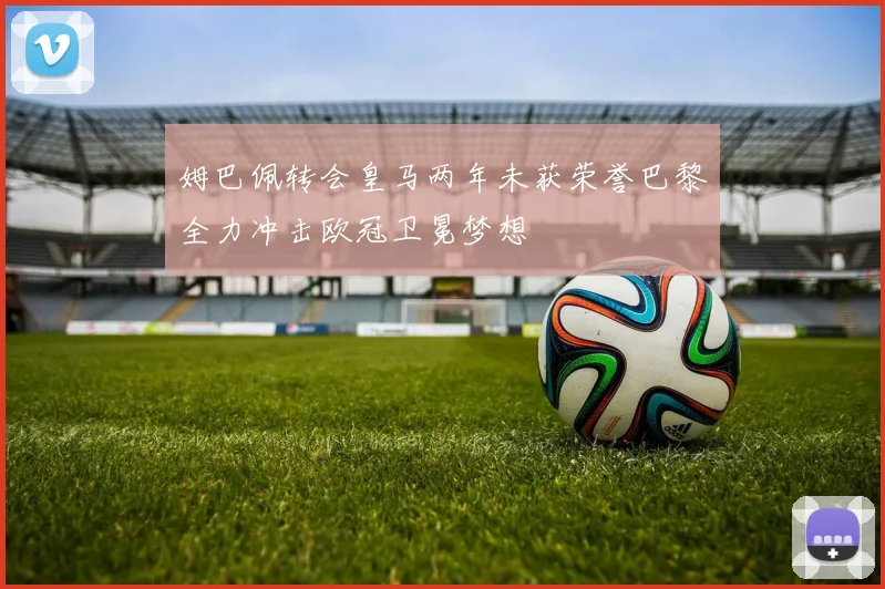 姆巴佩转会皇马两年未获荣誉巴黎全力冲击欧冠卫冕梦想