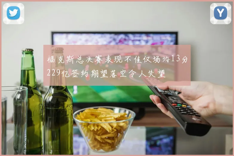 福克斯总决赛表现不佳仅场均13分229亿签约期望落空令人失望