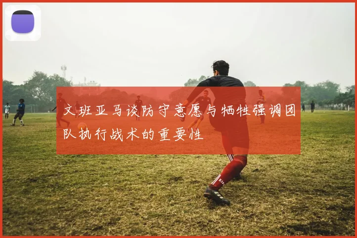文班亚马谈防守意愿与牺牲强调团队执行战术的重要性