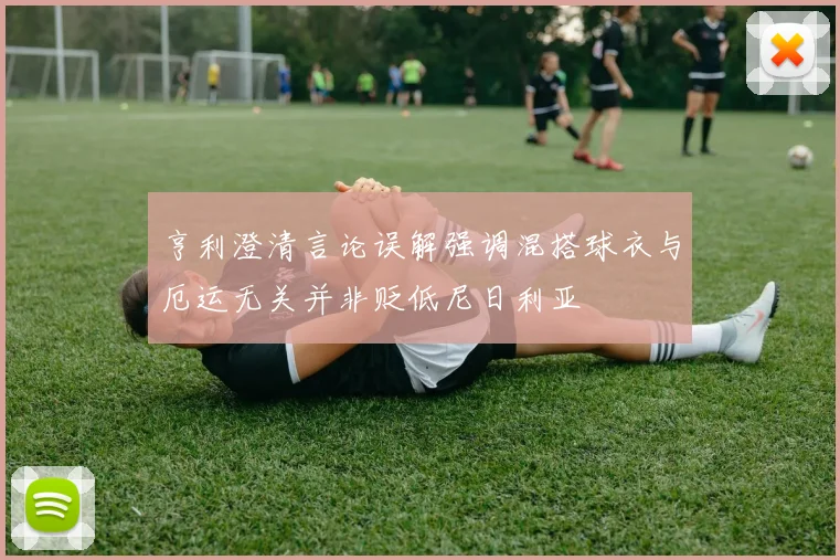 亨利澄清言论误解强调混搭球衣与厄运无关并非贬低尼日利亚