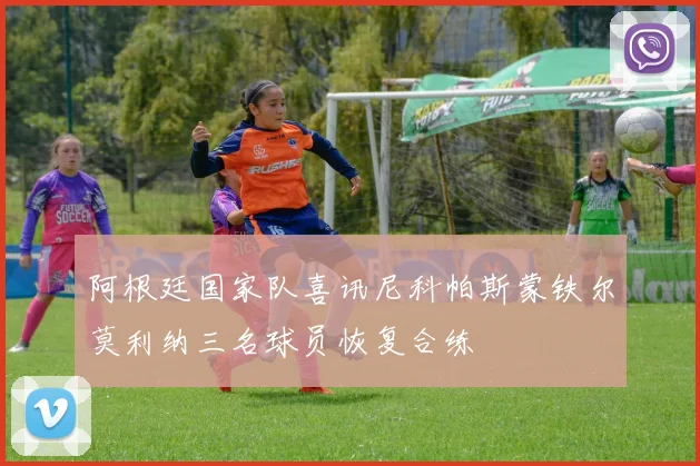 阿根廷国家队喜讯尼科帕斯蒙铁尔莫利纳三名球员恢复合练
