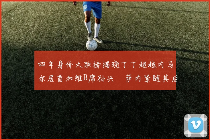 四年身价大跌榜揭晓丁丁超越内马尔居首加维B席孙兴慜萨内紧随其后