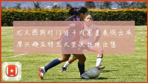 尤文图斯对门将卡内塞基表现出浓厚兴趣亚特兰大坚决拒绝出售
