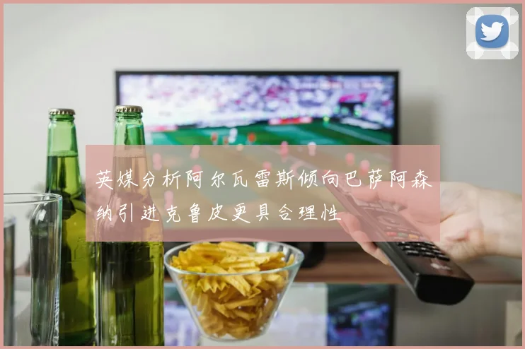 英媒分析阿尔瓦雷斯倾向巴萨阿森纳引进克鲁皮更具合理性