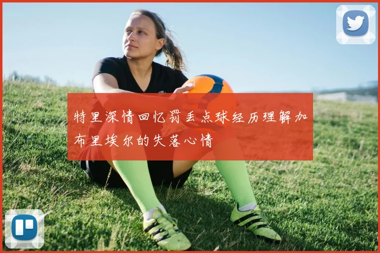 特里深情回忆罚丢点球经历理解加布里埃尔的失落心情