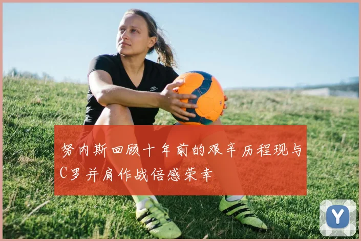 努内斯回顾十年前的艰辛历程现与C罗并肩作战倍感荣幸