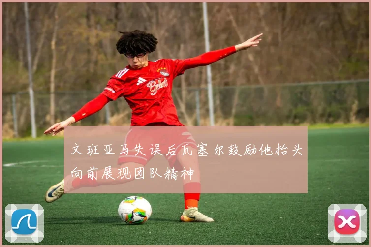 文班亚马失误后瓦塞尔鼓励他抬头向前展现团队精神