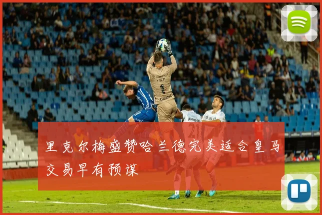 里克尔梅盛赞哈兰德完美适合皇马交易早有预谋